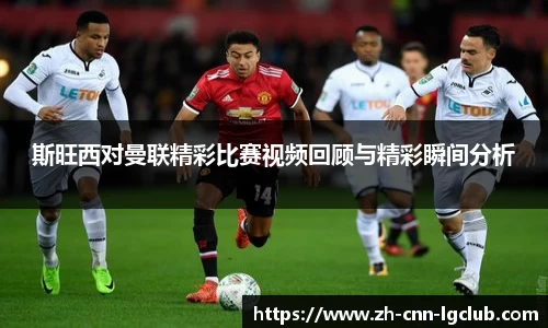 斯旺西对曼联精彩比赛视频回顾与精彩瞬间分析